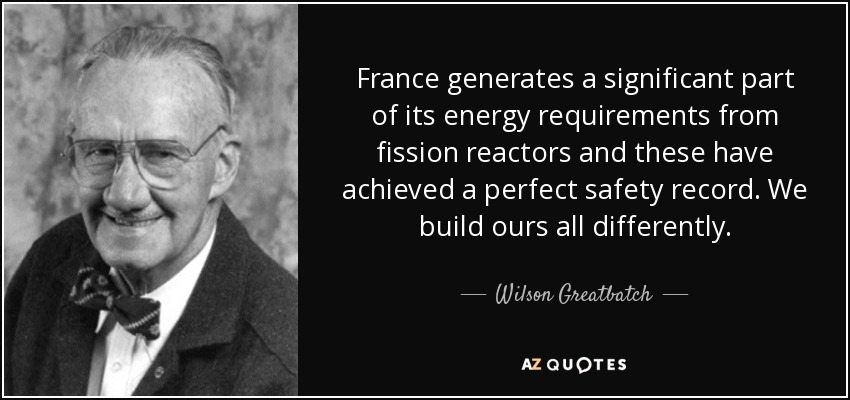 France generates a significant part of its energy requirements from fission reactors and these have achieved a perfect safety record. We build ours all differently. - Wilson Greatbatch