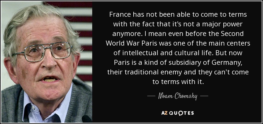 France has not been able to come to terms with the fact that it's not a major power anymore. I mean even before the Second World War Paris was one of the main centers of intellectual and cultural life. But now Paris is a kind of subsidiary of Germany, their traditional enemy and they can't come to terms with it. - Noam Chomsky