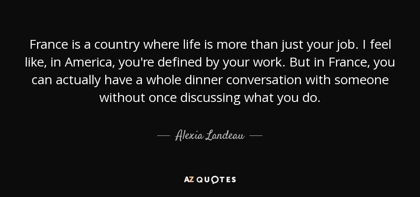 France is a country where life is more than just your job. I feel like, in America, you're defined by your work. But in France, you can actually have a whole dinner conversation with someone without once discussing what you do. - Alexia Landeau