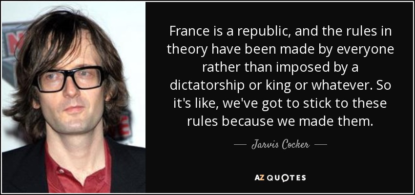 France is a republic, and the rules in theory have been made by everyone rather than imposed by a dictatorship or king or whatever. So it's like, we've got to stick to these rules because we made them. - Jarvis Cocker
