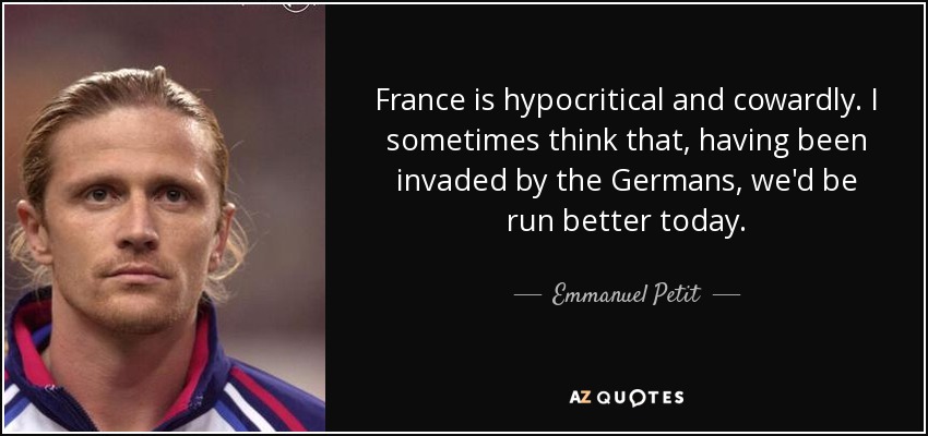 France is hypocritical and cowardly. I sometimes think that, having been invaded by the Germans, we'd be run better today. - Emmanuel Petit