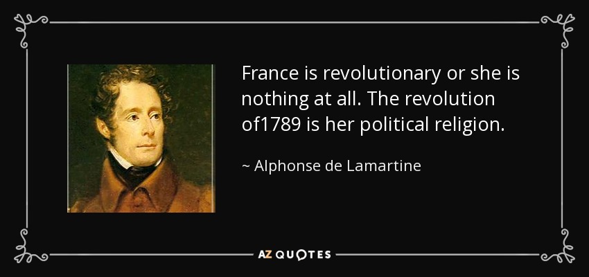 France is revolutionary or she is nothing at all. The revolution of1789 is her political religion. - Alphonse de Lamartine