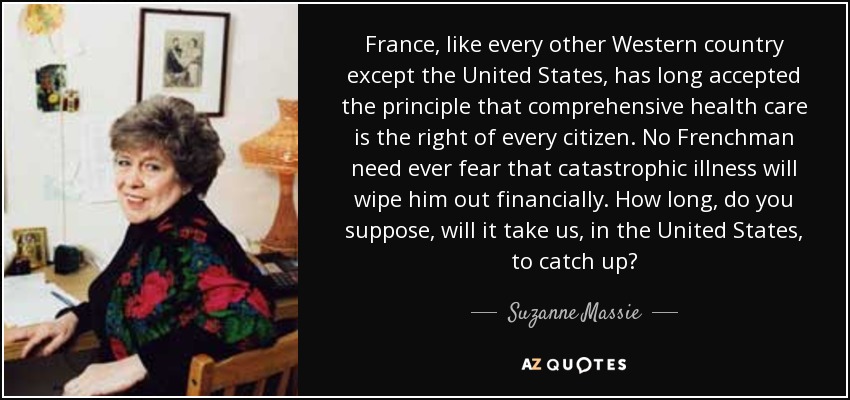 France, like every other Western country except the United States, has long accepted the principle that comprehensive health care is the right of every citizen. No Frenchman need ever fear that catastrophic illness will wipe him out financially. How long, do you suppose, will it take us, in the United States, to catch up? - Suzanne Massie