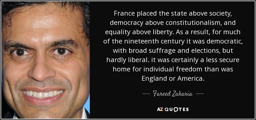 France placed the state above society , democracy above constitutionalism, and equality above liberty. As a result, for much of the nineteenth century it was democratic, with broad suffrage and elections, but hardly liberal. it was certainly a less secure home for individual freedom than was England or America. - Fareed Zakaria