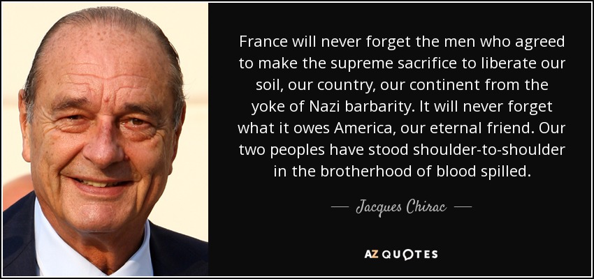 France will never forget the men who agreed to make the supreme sacrifice to liberate our soil, our country, our continent from the yoke of Nazi barbarity. It will never forget what it owes America, our eternal friend. Our two peoples have stood shoulder-to-shoulder in the brotherhood of blood spilled. - Jacques Chirac