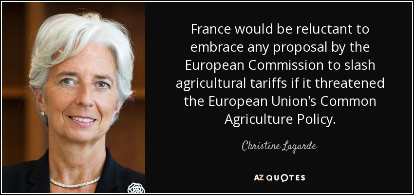 France would be reluctant to embrace any proposal by the European Commission to slash agricultural tariffs if it threatened the European Union's Common Agriculture Policy . - Christine Lagarde