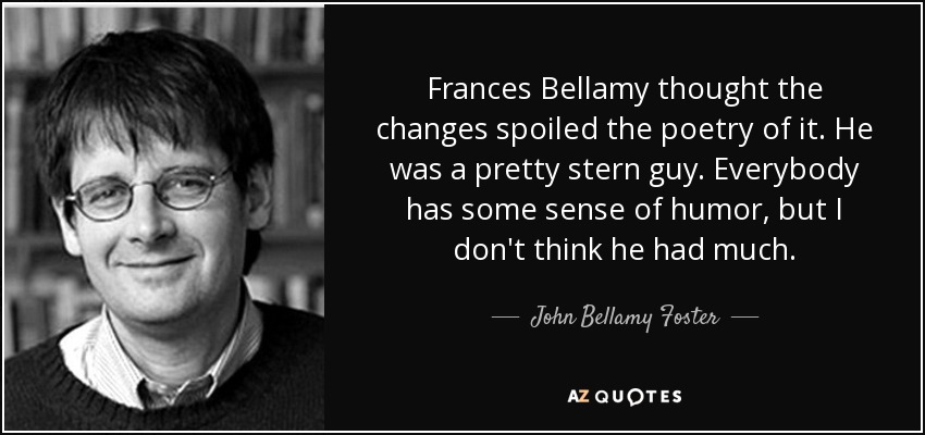 Frances Bellamy thought the changes spoiled the poetry of it. He was a pretty stern guy. Everybody has some sense of humor, but I don't think he had much. - John Bellamy Foster