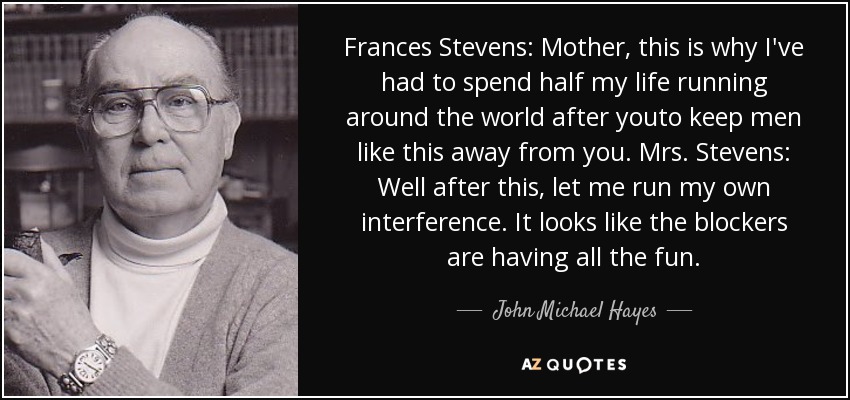 Frances Stevens: Mother, this is why I've had to spend half my life running around the world after youto keep men like this away from you. Mrs. Stevens: Well after this, let me run my own interference. It looks like the blockers are having all the fun. - John Michael Hayes