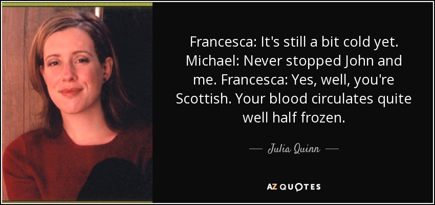 Francesca: It's still a bit cold yet. Michael: Never stopped John and me. Francesca: Yes, well, you're Scottish. Your blood circulates quite well half frozen. - Julia Quinn