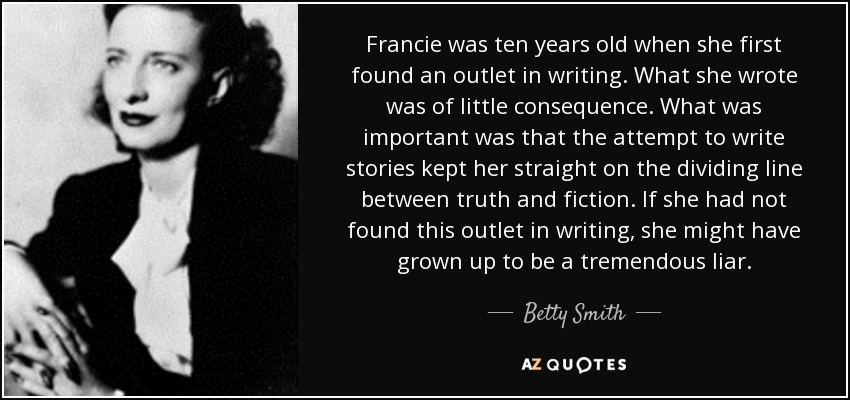 Francie was ten years old when she first found an outlet in writing. What she wrote was of little consequence. What was important was that the attempt to write stories kept her straight on the dividing line between truth and fiction. If she had not found this outlet in writing, she might have grown up to be a tremendous liar. - Betty Smith
