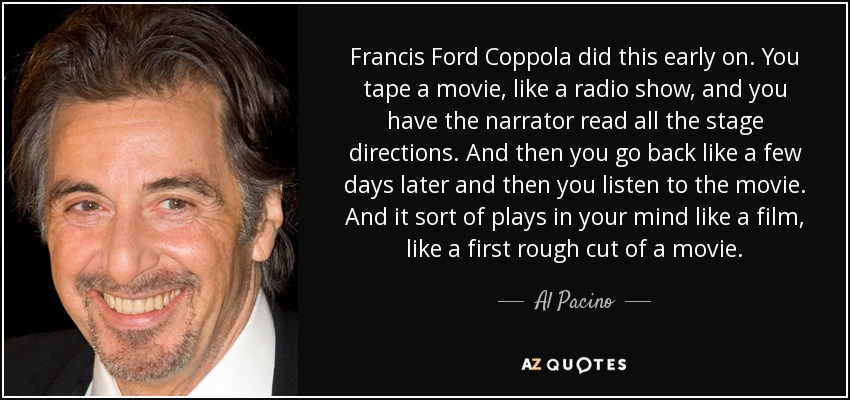Francis Ford Coppola did this early on. You tape a movie, like a radio show, and you have the narrator read all the stage directions. And then you go back like a few days later and then you listen to the movie. And it sort of plays in your mind like a film, like a first rough cut of a movie. - Al Pacino