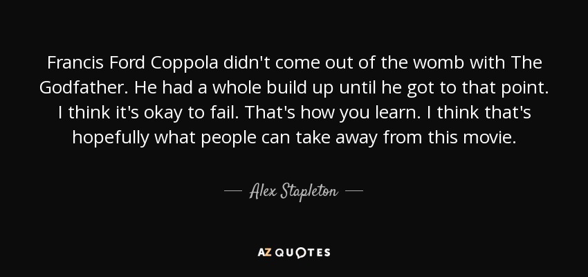 Francis Ford Coppola didn't come out of the womb with The Godfather. He had a whole build up until he got to that point. I think it's okay to fail. That's how you learn. I think that's hopefully what people can take away from this movie. - Alex Stapleton