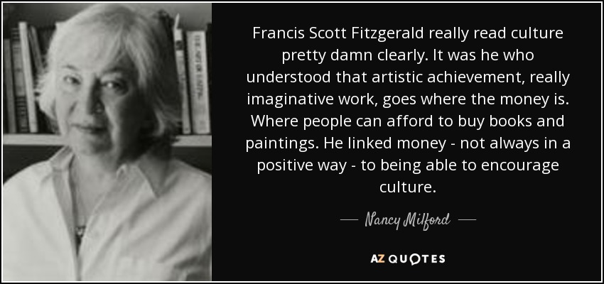 Francis Scott Fitzgerald really read culture pretty damn clearly. It was he who understood that artistic achievement, really imaginative work, goes where the money is. Where people can afford to buy books and paintings. He linked money - not always in a positive way - to being able to encourage culture. - Nancy Milford