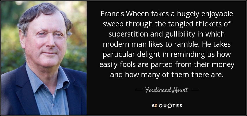 Francis Wheen takes a hugely enjoyable sweep through the tangled thickets of superstition and gullibility in which modern man likes to ramble. He takes particular delight in reminding us how easily fools are parted from their money and how many of them there are. - Ferdinand Mount