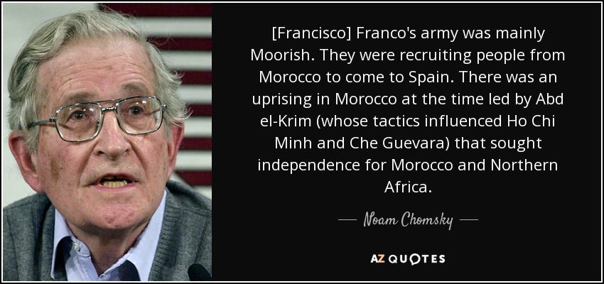 [Francisco] Franco's army was mainly Moorish. They were recruiting people from Morocco to come to Spain. There was an uprising in Morocco at the time led by Abd el-Krim (whose tactics influenced Ho Chi Minh and Che Guevara) that sought independence for Morocco and Northern Africa. - Noam Chomsky