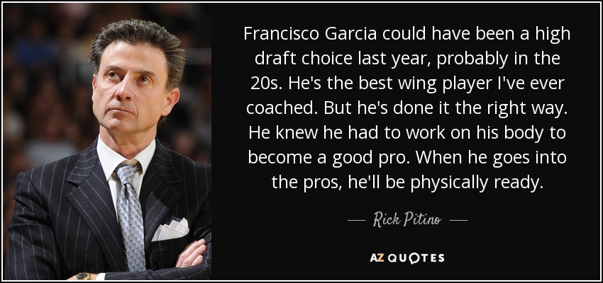 Francisco Garcia could have been a high draft choice last year, probably in the 20s. He's the best wing player I've ever coached. But he's done it the right way. He knew he had to work on his body to become a good pro. When he goes into the pros, he'll be physically ready. - Rick Pitino