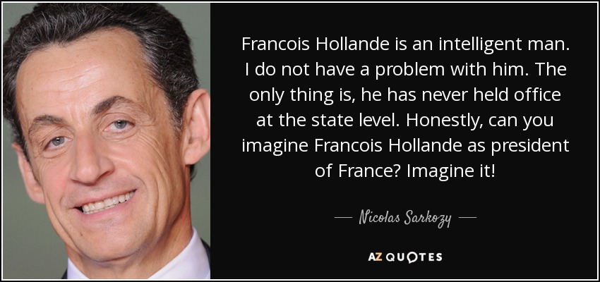Francois Hollande is an intelligent man. I do not have a problem with him. The only thing is, he has never held office at the state level. Honestly, can you imagine Francois Hollande as president of France? Imagine it! - Nicolas Sarkozy