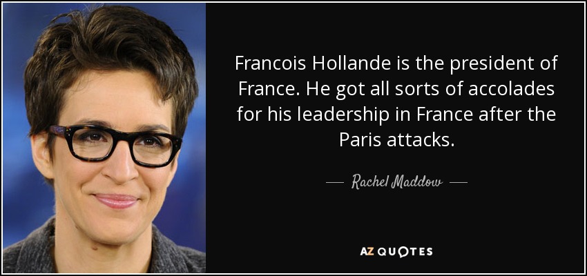 Francois Hollande is the president of France. He got all sorts of accolades for his leadership in France after the Paris attacks. - Rachel Maddow