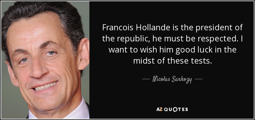 Francois Hollande is the president of the republic, he must be respected. I want to wish him good luck in the midst of these tests. - Nicolas Sarkozy