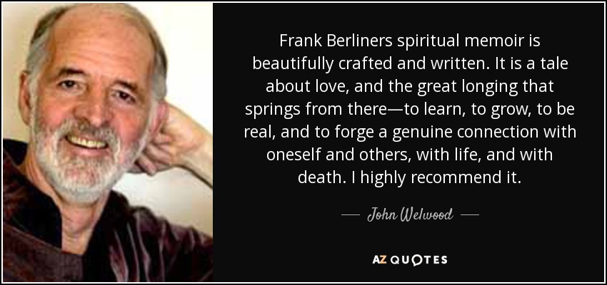 Frank Berliners spiritual memoir is beautifully crafted and written. It is a tale about love, and the great longing that springs from there—to learn, to grow, to be real, and to forge a genuine connection with oneself and others, with life, and with death. I highly recommend it. - John Welwood