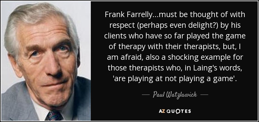 Frank Farrelly. . .must be thought of with respect (perhaps even delight?) by his clients who have so far played the game of therapy with their therapists, but, I am afraid, also a shocking example for those therapists who, in Laing's words, 'are playing at not playing a game'. - Paul Watzlawick