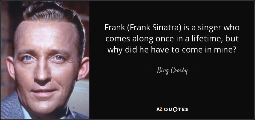 Frank (Frank Sinatra) is a singer who comes along once in a lifetime, but why did he have to come in mine? - Bing Crosby