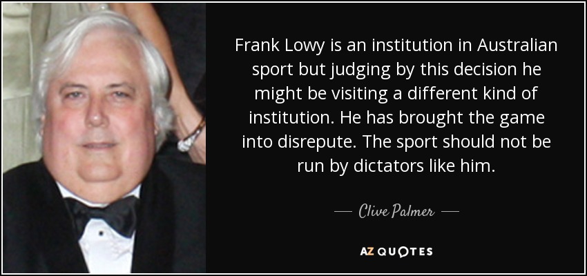 Frank Lowy is an institution in Australian sport but judging by this decision he might be visiting a different kind of institution. He has brought the game into disrepute. The sport should not be run by dictators like him. - Clive Palmer