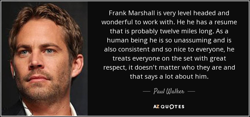 Frank Marshall is very level headed and wonderful to work with. He he has a resume that is probably twelve miles long. As a human being he is so unassuming and is also consistent and so nice to everyone, he treats everyone on the set with great respect, it doesn't matter who they are and that says a lot about him. - Paul Walker