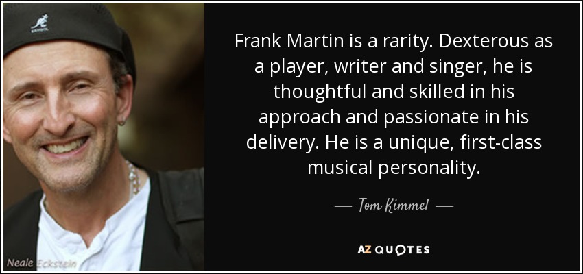 Frank Martin is a rarity. Dexterous as a player, writer and singer, he is thoughtful and skilled in his approach and passionate in his delivery. He is a unique, first-class musical personality. - Tom Kimmel