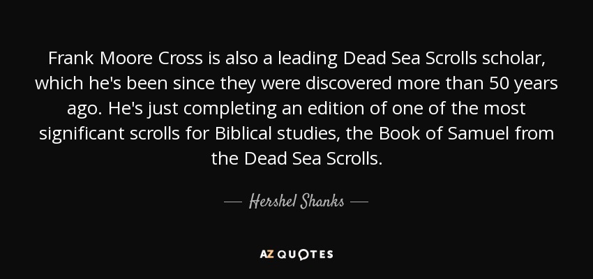 Frank Moore Cross is also a leading Dead Sea Scrolls scholar, which he's been since they were discovered more than 50 years ago. He's just completing an edition of one of the most significant scrolls for Biblical studies, the Book of Samuel from the Dead Sea Scrolls. - Hershel Shanks