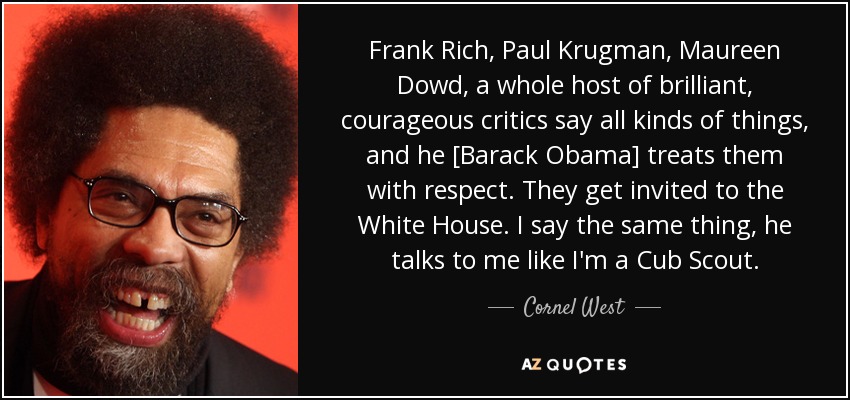 Frank Rich, Paul Krugman, Maureen Dowd, a whole host of brilliant, courageous critics say all kinds of things, and he [Barack Obama] treats them with respect. They get invited to the White House. I say the same thing, he talks to me like I'm a Cub Scout. - Cornel West