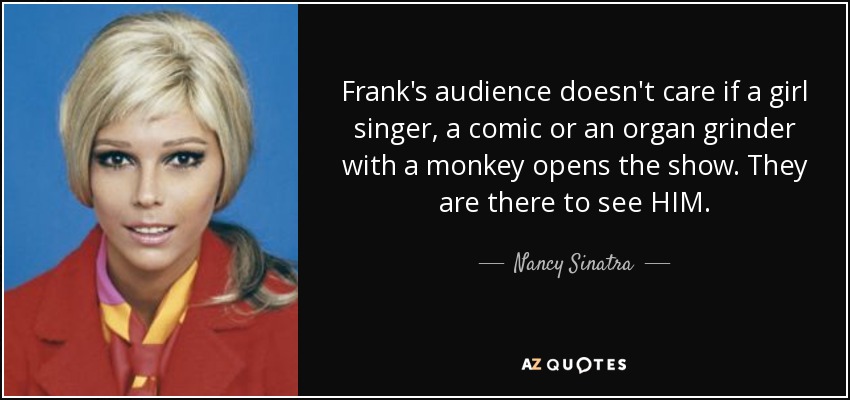 Frank's audience doesn't care if a girl singer, a comic or an organ grinder with a monkey opens the show. They are there to see HIM. - Nancy Sinatra