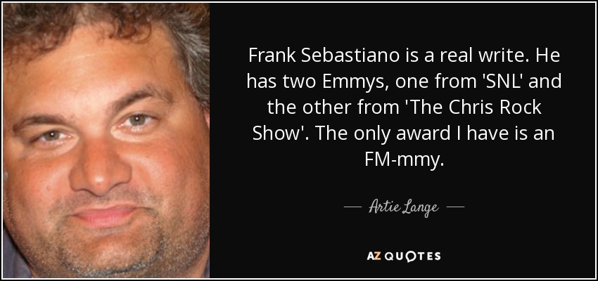 Frank Sebastiano is a real write. He has two Emmys, one from 'SNL' and the other from 'The Chris Rock Show' . The only award I have is an FM-mmy. - Artie Lange