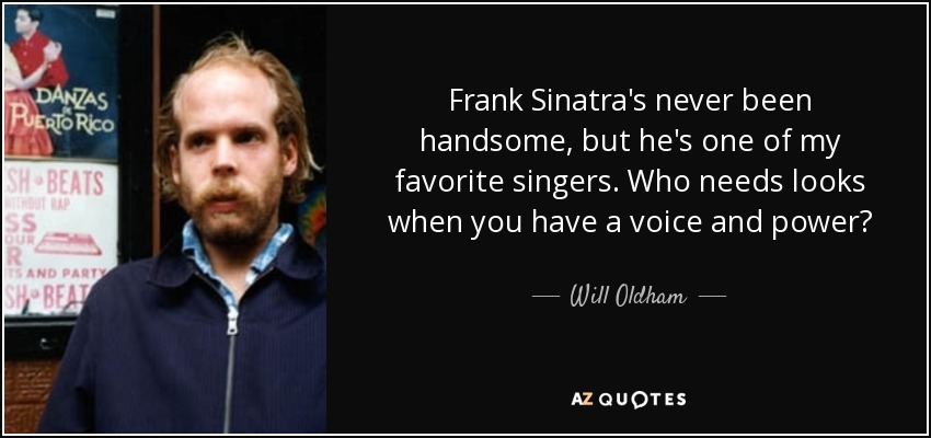 Frank Sinatra's never been handsome, but he's one of my favorite singers. Who needs looks when you have a voice and power? - Will Oldham