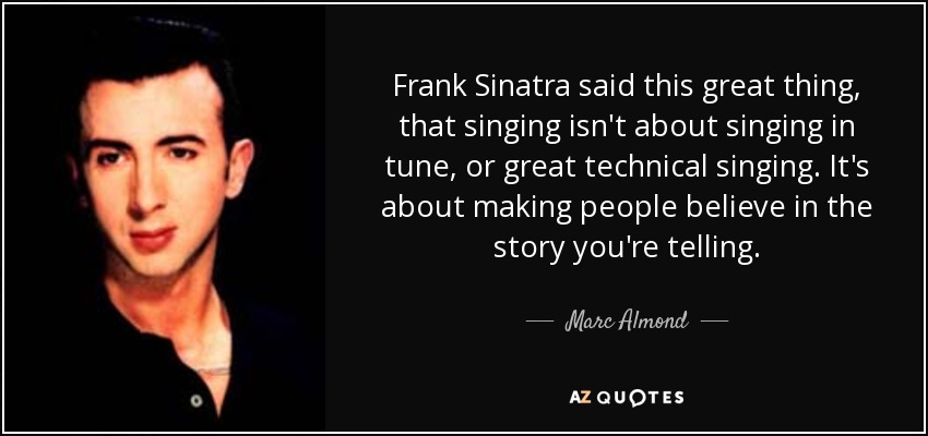 Frank Sinatra said this great thing, that singing isn't about singing in tune, or great technical singing. It's about making people believe in the story you're telling. - Marc Almond