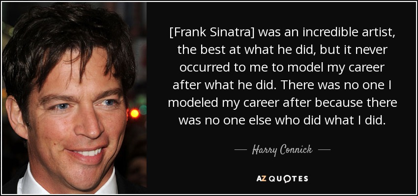 [Frank Sinatra] was an incredible artist, the best at what he did, but it never occurred to me to model my career after what he did. There was no one I modeled my career after because there was no one else who did what I did. - Harry Connick, Jr.