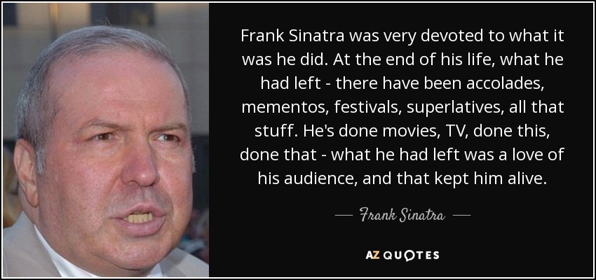 Frank Sinatra was very devoted to what it was he did. At the end of his life, what he had left - there have been accolades, mementos, festivals, superlatives, all that stuff. He's done movies, TV, done this, done that - what he had left was a love of his audience, and that kept him alive. - Frank Sinatra, Jr.