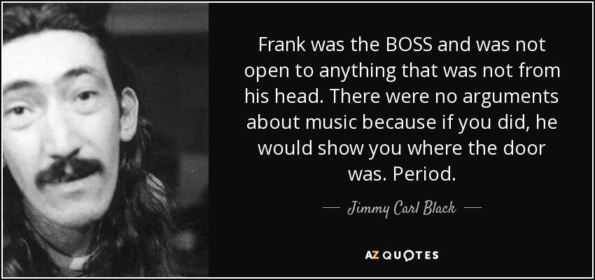 Frank was the BOSS and was not open to anything that was not from his head. There were no arguments about music because if you did, he would show you where the door was. Period. - Jimmy Carl Black