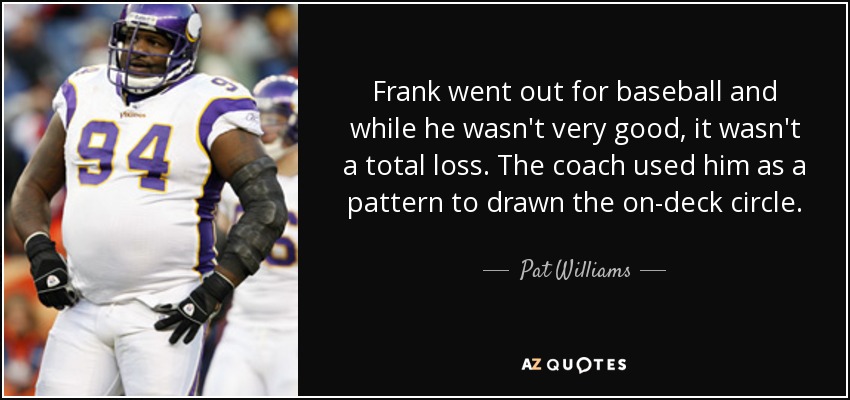 Frank went out for baseball and while he wasn't very good, it wasn't a total loss. The coach used him as a pattern to drawn the on-deck circle. - Pat Williams