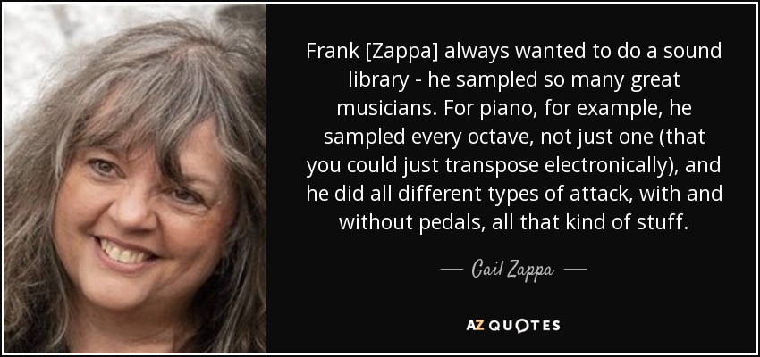 Frank [Zappa] always wanted to do a sound library - he sampled so many great musicians. For piano, for example, he sampled every octave, not just one (that you could just transpose electronically), and he did all different types of attack, with and without pedals, all that kind of stuff. - Gail Zappa
