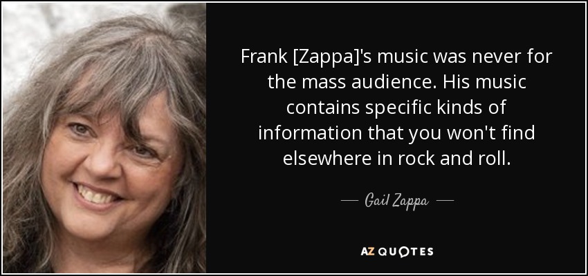 Frank [Zappa]'s music was never for the mass audience. His music contains specific kinds of information that you won't find elsewhere in rock and roll. - Gail Zappa
