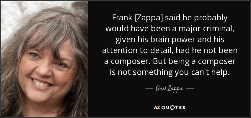 Frank [Zappa] said he probably would have been a major criminal, given his brain power and his attention to detail, had he not been a composer. But being a composer is not something you can't help. - Gail Zappa