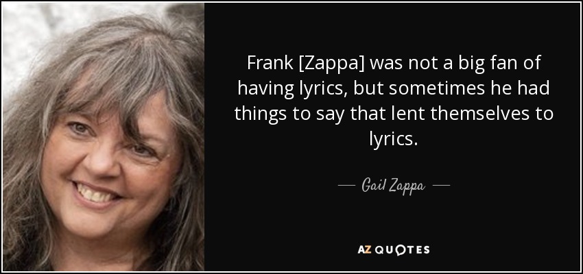Frank [Zappa] was not a big fan of having lyrics, but sometimes he had things to say that lent themselves to lyrics. - Gail Zappa