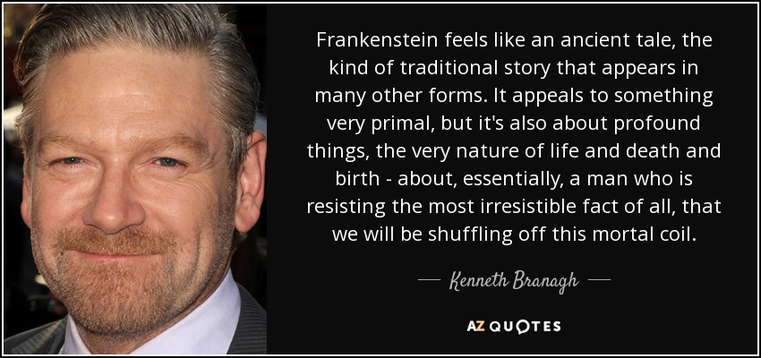 Frankenstein feels like an ancient tale, the kind of traditional story that appears in many other forms. It appeals to something very primal, but it's also about profound things, the very nature of life and death and birth - about, essentially, a man who is resisting the most irresistible fact of all, that we will be shuffling off this mortal coil. - Kenneth Branagh