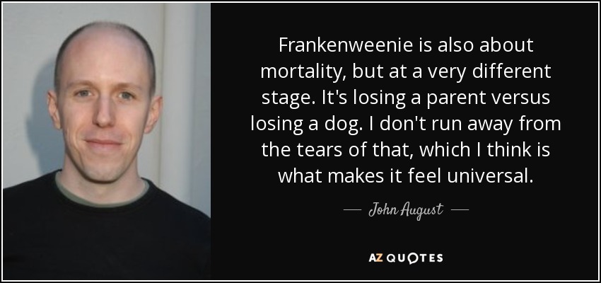 Frankenweenie is also about mortality, but at a very different stage. It's losing a parent versus losing a dog. I don't run away from the tears of that, which I think is what makes it feel universal. - John August