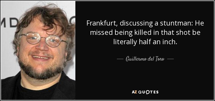 Frankfurt, discussing a stuntman: He missed being killed in that shot be literally half an inch. - Guillermo del Toro