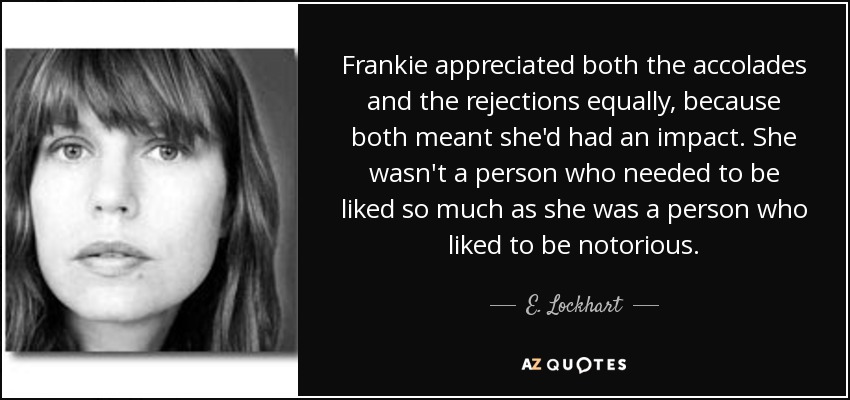 Frankie appreciated both the accolades and the rejections equally, because both meant she'd had an impact. She wasn't a person who needed to be liked so much as she was a person who liked to be notorious. - E. Lockhart