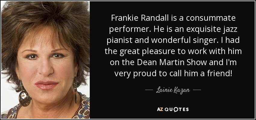 Frankie Randall is a consummate performer. He is an exquisite jazz pianist and wonderful singer. I had the great pleasure to work with him on the Dean Martin Show and I'm very proud to call him a friend! - Lainie Kazan