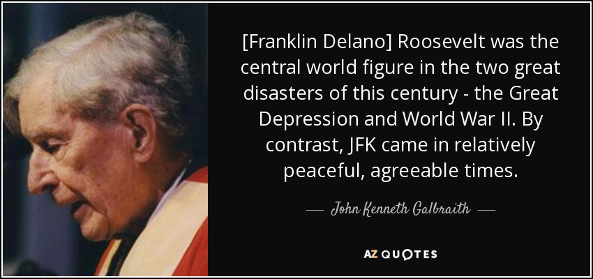 [Franklin Delano] Roosevelt was the central world figure in the two great disasters of this century - the Great Depression and World War II. By contrast, JFK came in relatively peaceful, agreeable times. - John Kenneth Galbraith