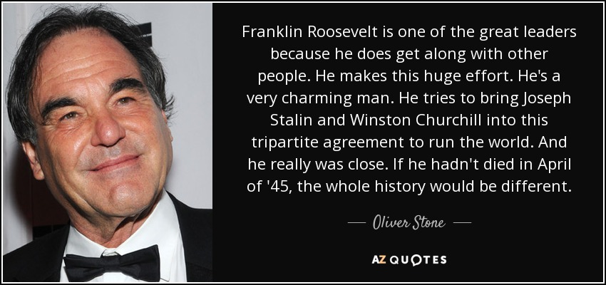 Franklin Roosevelt is one of the great leaders because he does get along with other people. He makes this huge effort. He's a very charming man. He tries to bring Joseph Stalin and Winston Churchill into this tripartite agreement to run the world. And he really was close. If he hadn't died in April of '45, the whole history would be different. - Oliver Stone